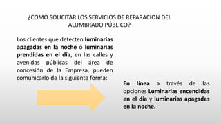 ¿COMO SOLICITAR LOS SERVICIOS DE REPARACION DEL
ALUMBRADO PÚBLICO?
Los clientes que detecten luminarias
apagadas en la noche o luminarias
prendidas en el día, en las calles y
avenidas públicas del área de
concesión de la Empresa, pueden
comunicarlo de la siguiente forma:
En línea a través de las
opciones Luminarias encendidas
en el día y luminarias apagadas
en la noche.
 