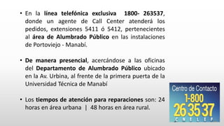 • En la línea telefónica exclusiva 1800- 263537,
donde un agente de Call Center atenderá los
pedidos, extensiones 5411 ó 5412, pertenecientes
al área de Alumbrado Público en las instalaciones
de Portoviejo - Manabí.
• De manera presencial, acercándose a las oficinas
del Departamento de Alumbrado Público ubicado
en la Av. Urbina, al frente de la primera puerta de la
Universidad Técnica de Manabí
• Los tiempos de atención para reparaciones son: 24
horas en área urbana | 48 horas en área rural.
 