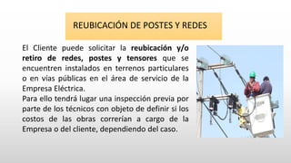 REUBICACIÓN DE POSTES Y REDES
El Cliente puede solicitar la reubicación y/o
retiro de redes, postes y tensores que se
encuentren instalados en terrenos particulares
o en vías públicas en el área de servicio de la
Empresa Eléctrica.
Para ello tendrá lugar una inspección previa por
parte de los técnicos con objeto de definir si los
costos de las obras correrían a cargo de la
Empresa o del cliente, dependiendo del caso.
 