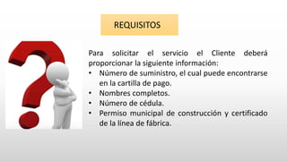 Para solicitar el servicio el Cliente deberá
proporcionar la siguiente información:
• Número de suministro, el cual puede encontrarse
en la cartilla de pago.
• Nombres completos.
• Número de cédula.
• Permiso municipal de construcción y certificado
de la línea de fábrica.
REQUISITOS
 