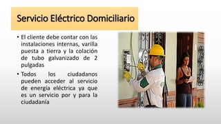 Servicio Eléctrico Domiciliario
• El cliente debe contar con las
instalaciones internas, varilla
puesta a tierra y la colación
de tubo galvanizado de 2
pulgadas
• Todos los ciudadanos
pueden acceder al servicio
de energía eléctrica ya que
es un servicio por y para la
ciudadanía
 