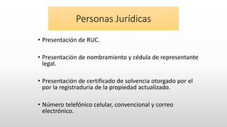 Personas Jurídicas
• Presentación de RUC.
• Presentación de nombramiento y cédula de representante
legal.
• Presentación de certificado de solvencia otorgado por el
por la registraduria de la propiedad actualizado.
• Número telefónico celular, convencional y correo
electrónico.
 
