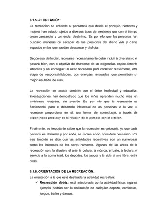 6.1.5.-RECREACIÓN:
La recreación se entiende si pensamos que desde el principio, hombres y
mujeres han estado sujetos a diversos tipos de presiones que con el tiempo
crean cansancio y por ende, desánimo. Es por ello que las personas han
buscado maneras de escapar de las presiones del diario vivir y darse
espacios en los que puedan descansar y disfrutar.
Según esa definición, recrearse necesariamente debe incluir la diversión o el
pasarlo bien, con el objetivo de distraerse de las exigencias, especialmente
laborales y así conseguir un alivio necesario para conllevar nuevamente, otra
etapa de responsabilidades, con energías renovadas que permitirán un
mejor resultado de ellas.
La recreación se asocia también con el factor intelectual y educativo.
Investigaciones han demostrado que los niños aprenden mucho más en
ambientes relajados, sin presión. Es por ello que la recreación es
fundamental para el desarrollo intelectual de las personas. A la vez, el
recrearse proporciona en sí, una forma de aprendizaje, a través de
experiencias propias y de la relación de la persona con el exterior.
Finalmente, es importante saber que la recreación es voluntaria, ya que cada
persona es diferente y por ende, se recrea como considere necesario. Por
eso también se dice que las actividades recreativas son tan numerosas
como los intereses de los seres humanos. Algunas de las áreas de la
recreación son: la difusión, el arte, la cultura, la música, el baile, la lectura, el
servicio a la comunidad, los deportes, los juegos y la vida al aire libre, entre
otras.
6.1.6.-ORIENTACIÓN DE LA RECREACIÓN.
La orientación a la que esté destinada la actividad recreativa:
 Recreación Motriz: está relacionada con la actividad física, algunos
ejemplo podrían ser la realización de cualquier deporte, caminatas,
juegos, bailes y danzas.
 