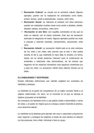  Recreación Cultural: se vincula con la actividad cultural. Algunos
ejemplos podrían ser la realización de actividades como teatro,
pintura, lectura, asistir a espectáculos, museos, entre otros.
 Recreación Social: se relaciona al contacto con otras personas,
pueden ser realizadas muchas cosas como asistir a debates, charlas,
debates, salidas, encuentros, entre otros.
 Recreación al aire libre: son aquellas actividades en las que se
entra en relación con el medio ambiente. Este tipo de recreación
estimulan la integración el medio. Algunos ejemplos podrían ser visita
a parques y reservas naturales, campamentos, excursiones, entre
otros.
 Recreación Infantil: La recreación infantil está en la vida cotidiana
de los niños y las niñas; esto permite que el niño o niña realiza
durante el día lo que realmente le hace falta, lo divierte y lo forma;
desde ahí es donde podemos intervenir para la construcción de
ambientes y relaciones más democráticas, de tal manera que
hagamos de los espacios recreativos unos espacios construidos por
y para los niños. La recreación infantil tiene relación directa con el
juego.
6.2.-HABILIDADES Y DESTREZAS
Existen diferentes definiciones que intentan englobar los conceptos de
habilidad y destreza.
La habilidad es el grado de competencia de un sujeto concreto frente a un
objetivo determinado. Es decir, en el momento en el que se alcanza el
objetivo propuesto en la habilidad.
Se considera a la habilidad como a una aptitud innata o desarrollada o varias
de estas, y al grado de mejora que se consiga a esta/s mediante la práctica,
se le denomina talento.
La habilidad es la destreza para ejecutar una cosa o capacidad y disposición
para negociar y conseguir los objetivos a través de unos hechos en relación
con las personas, bien a título individual o bien en grupo.
 