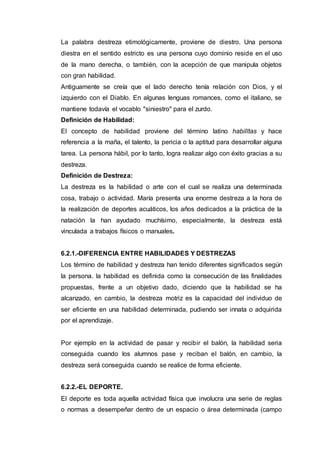 La palabra destreza etimológicamente, proviene de diestro. Una persona
diestra en el sentido estricto es una persona cuyo dominio reside en el uso
de la mano derecha, o también, con la acepción de que manipula objetos
con gran habilidad.
Antiguamente se creía que el lado derecho tenía relación con Dios, y el
izquierdo con el Diablo. En algunas lenguas romances, como el italiano, se
mantiene todavía el vocablo "siniestro" para el zurdo.
Definición de Habilidad:
El concepto de habilidad proviene del término latino habilĭtas y hace
referencia a la maña, el talento, la pericia o la aptitud para desarrollar alguna
tarea. La persona hábil, por lo tanto, logra realizar algo con éxito gracias a su
destreza.
Definición de Destreza:
La destreza es la habilidad o arte con el cual se realiza una determinada
cosa, trabajo o actividad. María presenta una enorme destreza a la hora de
la realización de deportes acuáticos, los años dedicados a la práctica de la
natación la han ayudado muchísimo, especialmente, la destreza está
vinculada a trabajos físicos o manuales.
6.2.1.-DIFERENCIA ENTRE HABILIDADES Y DESTREZAS
Los término de habilidad y destreza han tenido diferentes significados según
la persona. la habilidad es definida como la consecución de las finalidades
propuestas, frente a un objetivo dado, diciendo que la habilidad se ha
alcanzado, en cambio, la destreza motriz es la capacidad del individuo de
ser eficiente en una habilidad determinada, pudiendo ser innata o adquirida
por el aprendizaje.
Por ejemplo en la actividad de pasar y recibir el balón, la habilidad seria
conseguida cuando los alumnos pase y reciban el balón, en cambio, la
destreza será conseguida cuando se realice de forma eficiente.
6.2.2.-EL DEPORTE.
El deporte es toda aquella actividad física que involucra una serie de reglas
o normas a desempeñar dentro de un espacio o área determinada (campo
 
