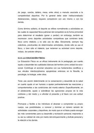 de juego, cancha, tablero, mesa, entre otros) a menudo asociada a la
competitividad deportiva. Por lo general debe estar institucionalizado
(federaciones, clubes), requiere competición con uno mismo o con los
demás.
Como término solitario, el deporte se refiere normalmente a actividades en
las cuales la capacidad física pulmonar del competidor es la forma primordial
para determinar el resultado (ganar o perder); sin embargo, también se
reconocen como deportes actividades competitivas que combinen tanto
físico como intelecto, y no sólo una de ellas. Obviamente, siempre hay
colectivos, practicantes de determinadas actividades, donde sólo se usa el
físico, o bien sólo el intelecto, que reclaman su actividad como deporte,
incluso, de carácter olímpico.
6.2.3.-LA EDUCACIÓN FÍSICA:
La Educación Física es un eficaz instrumento de la pedagogía, por cuanto
ayuda a desarrollar las cualidades básicas del hombre como unidad bio-sico-
social. Contribuye al accionar educativo con sus fundamentos científicos y
sus vínculos interdisciplinarios apoyándose entonces en la filosofía, la
psicología, la biología, entre otras.
Tiene una acción determinante en la conservación y desarrollo de la salud
en cuanto ayuda al ser humano a ajustar pertinentemente las reacciones y
comportamientos a las condiciones del mundo exterior. Específicamente, en
el adolescente, ayuda a sobrellevar las agresiones propias de la vida
cotidiana y del medio y a afrontar el presente y el futuro con una actitud
positiva.
Promueve y facilita a los individuos el alcanzar a comprender su propio
cuerpo, sus posibilidades, a conocer y dominar un número variado de
actividades corporales y deportivas, de modo que en el futuro pueda escoger
las más convenientes para su desarrollo y recreación personal, mejorando a
su vez su calidad de vida por medio del enriquecimiento y disfrute personal y
la relación a los demás.
 