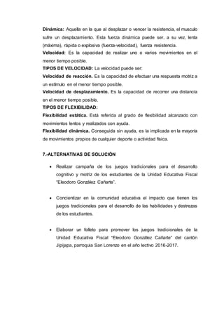 Dinámica: Aquella en la que al desplazar o vencer la resistencia, el musculo
sufre un desplazamiento. Esta fuerza dinámica puede ser, a su vez, lenta
(máxima), rápida o explosiva (fuerza-velocidad), fuerza resistencia.
Velocidad: Es la capacidad de realizar uno o varios movimientos en el
menor tiempo posible.
TIPOS DE VELOCIDAD: La velocidad puede ser:
Velocidad de reacción. Es la capacidad de efectuar una respuesta motriz a
un estímulo en el menor tiempo posible.
Velocidad de desplazamiento. Es la capacidad de recorrer una distancia
en el menor tiempo posible.
TIPOS DE FLEXIBILIDAD:
Flexibilidad estática. Está referida al grado de flexibilidad alcanzado con
movimientos lentos y realizados con ayuda.
Flexibilidad dinámica. Conseguida sin ayuda, es la implicada en la mayoría
de movimientos propios de cualquier deporte o actividad física.
7.-ALTERNATIVAS DE SOLUCIÓN
 Realizar campaña de los juegos tradicionales para el desarrollo
cognitivo y motriz de los estudiantes de la Unidad Educativa Fiscal
“Eleodoro González Cañarte”.
 Concientizar en la comunidad educativa el impacto que tienen los
juegos tradicionales para el desarrollo de las habilidades y destrezas
de los estudiantes.
 Elaborar un folleto para promover los juegos tradicionales de la
Unidad Educativa Fiscal “Eleodoro González Cañarte” del cantón
Jipijapa, parroquia San Lorenzo en el año lectivo 2016-2017.
 