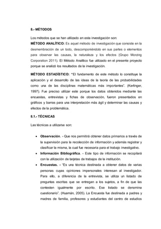8.- MÉTODOS
Los métodos que se han utilizado en esta investigación son:
MÉTODO ANALÍTICO: Es aquel método de investigación que consiste en la
desmembración de un todo, descomponiéndolo en sus partes o elementos
para observar las causas, la naturaleza y los efectos (Grupo Morzing
Corporation 2011). El Método Analítico fue utilizado en el presente proyecto
porque se analizó los resultados de la investigación.
MÉTODO ESTADÍSTICO: “El fundamento de este método lo constituye la
aplicación y el desarrollo de las ideas de la teoría de las probabilidades
como una de las disciplinas matemáticas más importantes”. (Kerlinger,
1997). Fue preciso utilizar este porque los datos obtenidos mediante las
encuestas, entrevistas y fichas de observación, fueron presentados en
gráficos y barras para una interpretación más ágil y determinar las causas y
efectos de la problemática.
8.1.- TÉCNICAS
Las técnicas a utilizarse son:
 Observación. - Que nos permitirá obtener datos primarios a través de
la supervisión para la recolección de información y además registrar y
clasificar la misma, la cual fue necesaria para el trabajo investigativo.
 Información Bibliográfica. - Este tipo de información se recopilará
con la utilización de tarjetas de trabajos de la institución.
 Encuestas. - “Es una técnica destinada a obtener datos de varias
personas cuyas opiniones impersonales interesan al investigador.
Para ello, a diferencia de la entrevista, se utiliza un listado de
preguntas escritas que se entregan a los sujetos, a fin de que las
contesten igualmente por escrito. Ese listado se denomina
cuestionario”. (Huamán, 2005). La Encuesta fue destinada a padres y
madres de familia, profesores y estudiantes del centro de estudios
 