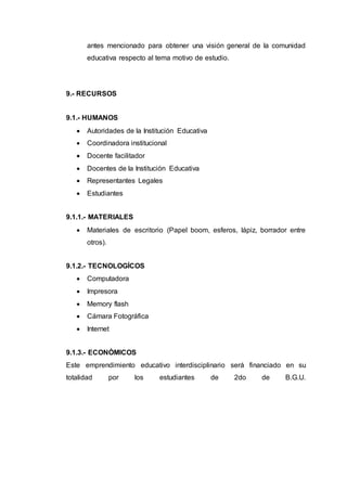 antes mencionado para obtener una visión general de la comunidad
educativa respecto al tema motivo de estudio.
9.- RECURSOS
9.1.- HUMANOS
 Autoridades de la Institución Educativa
 Coordinadora institucional
 Docente facilitador
 Docentes de la Institución Educativa
 Representantes Legales
 Estudiantes
9.1.1.- MATERIALES
 Materiales de escritorio (Papel boom, esferos, lápiz, borrador entre
otros).
9.1.2.- TECNOLOGÍCOS
 Computadora
 Impresora
 Memory flash
 Cámara Fotográfica
 Internet
9.1.3.- ECONÓMICOS
Este emprendimiento educativo interdisciplinario será financiado en su
totalidad por los estudiantes de 2do de B.G.U.
 