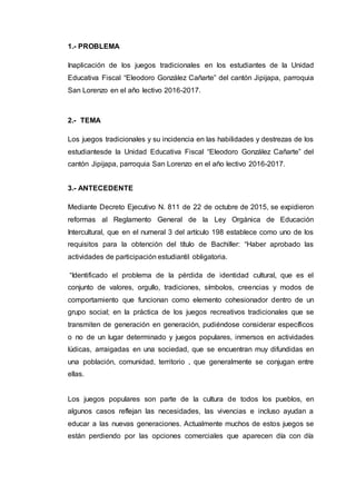 1.- PROBLEMA
Inaplicación de los juegos tradicionales en los estudiantes de la Unidad
Educativa Fiscal “Eleodoro González Cañarte” del cantón Jipijapa, parroquia
San Lorenzo en el año lectivo 2016-2017.
2.- TEMA
Los juegos tradicionales y su incidencia en las habilidades y destrezas de los
estudiantesde la Unidad Educativa Fiscal “Eleodoro González Cañarte” del
cantón Jipijapa, parroquia San Lorenzo en el año lectivo 2016-2017.
3.- ANTECEDENTE
Mediante Decreto Ejecutivo N. 811 de 22 de octubre de 2015, se expidieron
reformas al Reglamento General de la Ley Orgánica de Educación
Intercultural, que en el numeral 3 del artículo 198 establece como uno de los
requisitos para la obtención del título de Bachiller: “Haber aprobado las
actividades de participación estudiantil obligatoria.
“Identificado el problema de la pérdida de identidad cultural, que es el
conjunto de valores, orgullo, tradiciones, símbolos, creencias y modos de
comportamiento que funcionan como elemento cohesionador dentro de un
grupo social; en la práctica de los juegos recreativos tradicionales que se
transmiten de generación en generación, pudiéndose considerar específicos
o no de un lugar determinado y juegos populares, inmersos en actividades
lúdicas, arraigadas en una sociedad, que se encuentran muy difundidas en
una población, comunidad, territorio , que generalmente se conjugan entre
ellas.
Los juegos populares son parte de la cultura de todos los pueblos, en
algunos casos reflejan las necesidades, las vivencias e incluso ayudan a
educar a las nuevas generaciones. Actualmente muchos de estos juegos se
están perdiendo por las opciones comerciales que aparecen día con día
 