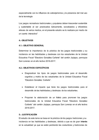 especialmente con la influencia de extranjerismos y la presencia del mal uso
de la tecnología
Los juegos recreativos tradicionales y populares deben trascender sostenible
y sustentable al ser practicados lúdicamente, socializados y difundidos
atreves de varios medios, en el presente estudio se lo realizara por medio de
un cuento interactivo”
4.- OBJETIVOS
4.1.- OBJETIVO GENERAL
Determinar la importancia de la práctica de los juegos tradicionales y su
incidencia en las habilidades y destrezas con los estudiantes de la Unidad
Educativa Fiscal “Eleodoro González Cañarte” del cantón Jipijapa, parroquia
San Lorenzo en el año lectivo 2016-2017.
4.2.- OBJETIVOS ESPECÍFICOS
 Diagnosticar los tipos de juegos tradicionales para el desarrollo
cognitivo y motriz de los estudiantes de la Unidad Educativa Fiscal
“Eleodoro González Cañarte”.
 Establecer el impacto que tiene los juegos tradicionales para el
desarrollo de las habilidades y destrezas de los estudiantes.
 Proponer la elaboración de un folleto para promover los juegos
tradicionales de la Unidad Educativa Fiscal “Eleodoro González
Cañarte” del cantón Jipijapa, parroquia San Lorenzo en el año lectivo
2016-2017.
5.- JUSTIFICACIÓN
El estudio de este tema se basa en la práctica de los juegos tradiciones y su
incidencia en las habilidades y destrezas, debido a que es de gran interés
en la actualidad ya que se están perdiendo las costumbres y tradiciones de
 
