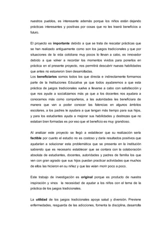 nuestros pueblos, es interesante además porque los niños están dejando
prácticas interesantes y positivas por cosas que no les traerá beneficios a
futuro.
El proyecto es importante debido a que se trata de rescatar prácticas que
se han realizado antiguamente como son los juegos tradicionales y que por
situaciones de la vida cotidiana muy pocos lo llevan a cabo, es innovador
debido a que volver a recordar los momentos vividos para ponerlos en
práctica en el presente proyecto, nos permitirá descubrir nuevas habilidades
que antes no estuvieron bien desarrolladas.
Los beneficiarios somos todos los que directa e indirectamente formamos
parte de la Instituciones Educativa ya que todos ayudaremos a que esta
práctica de juegos tradicionales vuelva a llevarse a cabo con satisfacción y
que nos ayude a socializarnos más ya que a los docentes nos ayudara a
conocernos más como compañeros, a las autoridades les beneficiara de
manera que van a poder conocer las falencias en algunos ámbitos
escolares, a los padres le ayudara a que tengan más tiempo para sus hijos,
y para los estudiantes ayuda a mejorar sus habilidades y destrezas que no
estaban bien formadas es por eso que el beneficio es muy grandioso.
Al analizar este proyecto se llegó a establecer que su realización sería
factible por cuanto el estudio no es costoso y daría resultados positivos que
ayudarían a solucionar esta problemática que se presenta en la institución
sabiendo que es necesario establecer que se contara con la colaboración
absoluta de estudiantes, docentes, autoridades y padres de familia los que
ven con gran agrado que sus hijos puedan practicar actividades que muchos
de ellos las hicieron en su niñez y que las veían morir poco a poco.
Este trabajo de investigación es original porque es producto de nuestra
inspiración y vinos la necesidad de ayudar a los niños con el tema de la
práctica de los juegos tradicionales.
La utilidad de los juegos tradicionales apoya salud y diversión. Previene
enfermedades, resguarda de las adicciones, fomenta la disciplina, desarrolla
 