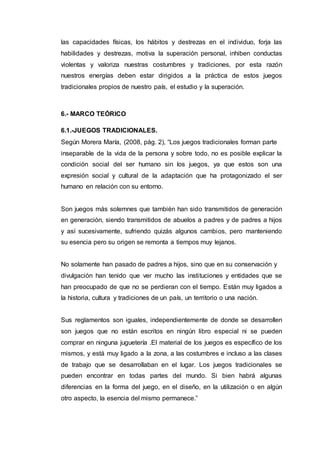 las capacidades físicas, los hábitos y destrezas en el individuo, forja las
habilidades y destrezas, motiva la superación personal, inhiben conductas
violentas y valoriza nuestras costumbres y tradiciones, por esta razón
nuestros energías deben estar dirigidos a la práctica de estos juegos
tradicionales propios de nuestro país, el estudio y la superación.
6.- MARCO TEÓRICO
6.1.-JUEGOS TRADICIONALES.
Según Morera María, (2008, pág. 2), “Los juegos tradicionales forman parte
inseparable de la vida de la persona y sobre todo, no es posible explicar la
condición social del ser humano sin los juegos, ya que estos son una
expresión social y cultural de la adaptación que ha protagonizado el ser
humano en relación con su entorno.
Son juegos más solemnes que también han sido transmitidos de generación
en generación, siendo transmitidos de abuelos a padres y de padres a hijos
y así sucesivamente, sufriendo quizás algunos cambios, pero manteniendo
su esencia pero su origen se remonta a tiempos muy lejanos.
No solamente han pasado de padres a hijos, sino que en su conservación y
divulgación han tenido que ver mucho las instituciones y entidades que se
han preocupado de que no se perdieran con el tiempo. Están muy ligados a
la historia, cultura y tradiciones de un país, un territorio o una nación.
Sus reglamentos son iguales, independientemente de donde se desarrollen
son juegos que no están escritos en ningún libro especial ni se pueden
comprar en ninguna juguetería .El material de los juegos es específico de los
mismos, y está muy ligado a la zona, a las costumbres e incluso a las clases
de trabajo que se desarrollaban en el lugar. Los juegos tradicionales se
pueden encontrar en todas partes del mundo. Si bien habrá algunas
diferencias en la forma del juego, en el diseño, en la utilización o en algún
otro aspecto, la esencia del mismo permanece.”
 