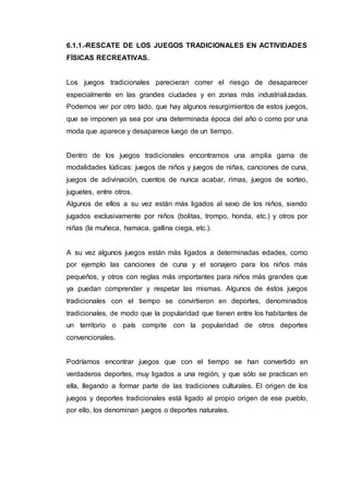 6.1.1.-RESCATE DE LOS JUEGOS TRADICIONALES EN ACTIVIDADES
FÍSICAS RECREATIVAS.
Los juegos tradicionales parecieran correr el riesgo de desaparecer
especialmente en las grandes ciudades y en zonas más industrializadas.
Podemos ver por otro lado, que hay algunos resurgimientos de estos juegos,
que se imponen ya sea por una determinada época del año o como por una
moda que aparece y desaparece luego de un tiempo.
Dentro de los juegos tradicionales encontramos una amplia gama de
modalidades lúdicas: juegos de niños y juegos de niñas, canciones de cuna,
juegos de adivinación, cuentos de nunca acabar, rimas, juegos de sorteo,
juguetes, entre otros.
Algunos de ellos a su vez están más ligados al sexo de los niños, siendo
jugados exclusivamente por niños (bolitas, trompo, honda, etc.) y otros por
niñas (la muñeca, hamaca, gallina ciega, etc.).
A su vez algunos juegos están más ligados a determinadas edades, como
por ejemplo las canciones de cuna y el sonajero para los niños más
pequeños, y otros con reglas más importantes para niños más grandes que
ya puedan comprender y respetar las mismas. Algunos de éstos juegos
tradicionales con el tiempo se convirtieron en deportes, denominados
tradicionales, de modo que la popularidad que tienen entre los habitantes de
un territorio o país compite con la popularidad de otros deportes
convencionales.
Podríamos encontrar juegos que con el tiempo se han convertido en
verdaderos deportes, muy ligados a una región, y que sólo se practican en
ella, llegando a formar parte de las tradiciones culturales. El origen de los
juegos y deportes tradicionales está ligado al propio origen de ese pueblo,
por ello, los denominan juegos o deportes naturales.
 