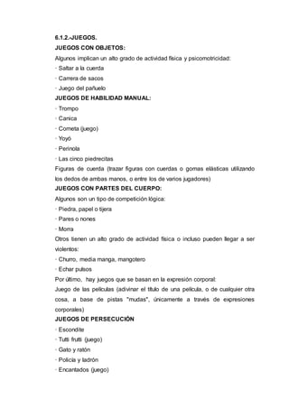 6.1.2.-JUEGOS.
JUEGOS CON OBJETOS:
Algunos implican un alto grado de actividad física y psicomotricidad:
· Saltar a la cuerda
· Carrera de sacos
· Juego del pañuelo
JUEGOS DE HABILIDAD MANUAL:
· Trompo
· Canica
· Cometa (juego)
· Yoyó
· Perinola
· Las cinco piedrecitas
Figuras de cuerda (trazar figuras con cuerdas o gomas elásticas utilizando
los dedos de ambas manos, o entre los de varios jugadores)
JUEGOS CON PARTES DEL CUERPO:
Algunos son un tipo de competición lógica:
· Piedra, papel o tijera
· Pares o nones
· Morra
Otros tienen un alto grado de actividad física o incluso pueden llegar a ser
violentos:
· Churro, media manga, mangotero
· Echar pulsos
Por último, hay juegos que se basan en la expresión corporal:
Juego de las películas (adivinar el título de una película, o de cualquier otra
cosa, a base de pistas "mudas", únicamente a través de expresiones
corporales)
JUEGOS DE PERSECUCIÓN
· Escondite
· Tutti frutti (juego)
· Gato y ratón
· Policía y ladrón
· Encantados (juego)
 