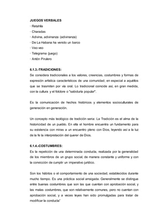 JUEGOS VERBALES
· Retahíla
· Charadas
· Adivina, adivinanza (adivinanza)
· De La Habana ha venido un barco
· Veo veo
· Telegrama (juego)
· Antón Pirulero
6.1.3.-TRADICIONES:
Se considera tradicionales a los valores, creencias, costumbres y formas de
expresión artística característicos de una comunidad, en especial a aquéllos
que se trasmiten por vía oral. Lo tradicional coincide así, en gran medida,
con la cultura y el folclore o "sabiduría popular".
Es la comunicación de hechos históricos y elementos socioculturales de
generación en generación.
Un concepto más teológico de tradición seria: La Tradición es el alma de la
historicidad de un pueblo. En ella el hombre encuentra un fundamento para
su existencia con miras a un encuentro pleno con Dios, leyendo así a la luz
de la fe la interpretación del querer de Dios.
6.1.4.-COSTUMBRES:
Es la repetición de una determinada conducta, realizada por la generalidad
de los miembros de un grupo social, de manera constante y uniforme y con
la convicción de cumplir un imperativo jurídico.
Son los hábitos o el comportamiento de una sociedad, establecidos durante
mucho tiempo. Es una práctica social arraigada. Generalmente se distingue
entre buenas costumbres que son las que cuentan con aprobación social, y
las malas costumbres, que son relativamente comunes, pero no cuentan con
aprobación social, y a veces leyes han sido promulgadas para tratar de
modificar la conducta”
 