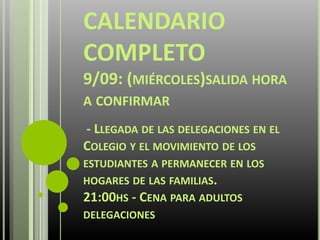CALENDARIO
COMPLETO
9/09: (MIÉRCOLES)SALIDA HORA
A CONFIRMAR
- LLEGADA DE LAS DELEGACIONES EN EL
COLEGIO Y EL MOVIMIENTO DE LOS
ESTUDIANTES A PERMANECER EN LOS
HOGARES DE LAS FAMILIAS.
21:00HS - CENA PARA ADULTOS
DELEGACIONES
 