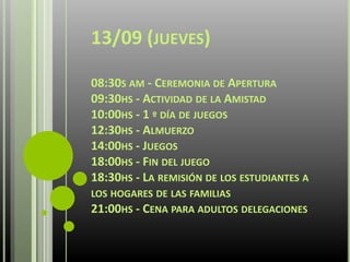 13/09 (JUEVES)
08:30S AM - CEREMONIA DE APERTURA
09:30HS - ACTIVIDAD DE LA AMISTAD
10:00HS - 1 º DÍA DE JUEGOS
12:30HS - ALMUERZO
14:00HS - JUEGOS
18:00HS - FIN DEL JUEGO
18:30HS - LA REMISIÓN DE LOS ESTUDIANTES A
LOS HOGARES DE LAS FAMILIAS
21:00HS - CENA PARA ADULTOS DELEGACIONES
 
