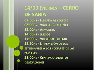 14/09 (VIERNES) - CERRO
DE SABIA
07:30HS - LLEGADA AL COLEGIO
08:00HS - VIAJE AL CHALK HILL
13:00HS - ALMUERZO
14:00HS - JUEGOS
17:00HS - VOLVER AL COLEGIO
18:30HS - LA REMISIÓN DE LOS
ESTUDIANTES A LOS HOGARES DE LAS
FAMILIAS
21:00HS - CENA PARA ADULTOS
DELEGACIONES
 