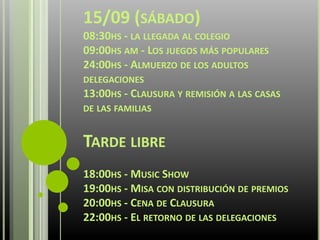 15/09 (SÁBADO)
08:30HS - LA LLEGADA AL COLEGIO
09:00HS AM - LOS JUEGOS MÁS POPULARES
24:00HS - ALMUERZO DE LOS ADULTOS
DELEGACIONES
13:00HS - CLAUSURA Y REMISIÓN A LAS CASAS
DE LAS FAMILIAS
TARDE LIBRE
18:00HS - MUSIC SHOW
19:00HS - MISA CON DISTRIBUCIÓN DE PREMIOS
20:00HS - CENA DE CLAUSURA
22:00HS - EL RETORNO DE LAS DELEGACIONES
 