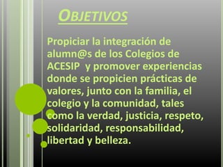 OBJETIVOS
Propiciar la integración de
alumn@s de los Colegios de
ACESIP y promover experiencias
donde se propicien prácticas de
valores, junto con la familia, el
colegio y la comunidad, tales
como la verdad, justicia, respeto,
solidaridad, responsabilidad,
libertad y belleza.
 