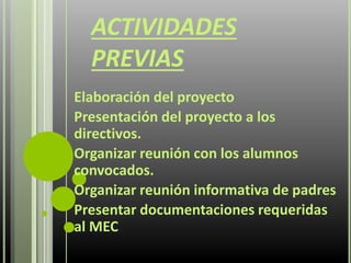 ACTIVIDADES
PREVIAS
Elaboración del proyecto
Presentación del proyecto a los
directivos.
Organizar reunión con los alumnos
convocados.
Organizar reunión informativa de padres
Presentar documentaciones requeridas
al MEC
 