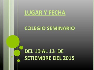 LUGAR Y FECHA
COLEGIO SEMINARIO
DEL 10 AL 13 DE
SETIEMBRE DEL 2015
 