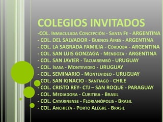 COLEGIOS INVITADOS
-COL. INMACULADA CONCEPCIÓN - SANTA FE - ARGENTINA
- COL. DEL SALVADOR - BUENOS AIRES - ARGENTINA
- COL. LA SAGRADA FAMILIA - CÓRDOBA - ARGENTINA
- COL. SAN LUIS GONZAGA - MENDOZA - ARGENTINA
- COL. SAN JAVIER - TACUAREMBÓ - URUGUAY
- COL. ISASA - MONTEVIDEO - URUGUAY
- COL. SEMINARIO - MONTEVIDEO - URUGUAY
- COL. SAN IGNACIO - SANTIAGO - CHILE
- COL. CRISTO REY- CTJ – SAN ROQUE - PARAGUAY
- COL. MEDIADORA - CURITIBA - BRASIL
- COL. CATARINENSE - FLORIANÓPOLIS - BRASIL
- COL. ANCHIETA - PORTO ALEGRE - BRASIL
 
