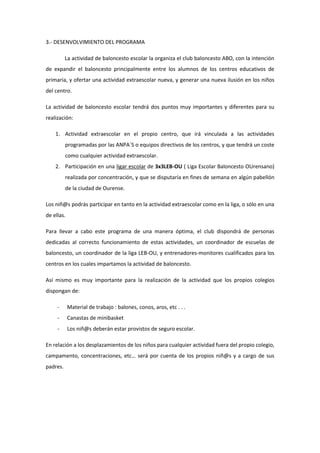 3.- DESENVOLVIMIENTO DEL PROGRAMA
La actividad de baloncesto escolar la organiza el club baloncesto ABO, con la intención
de expandir el baloncesto principalmente entre los alumnos de los centros educativos de
primaria, y ofertar una actividad extraescolar nueva, y generar una nueva ilusión en los niños
del centro.
La actividad de baloncesto escolar tendrá dos puntos muy importantes y diferentes para su
realización:
1. Actividad extraescolar en el propio centro, que irá vinculada a las actividades
programadas por las ANPA´S o equipos directivos de los centros, y que tendrá un coste
como cualquier actividad extraescolar.
2. Participación en una ligar escolar de 3x3LEB-OU ( Liga Escolar Baloncesto OUrensano)
realizada por concentración, y que se disputaría en fines de semana en algún pabellón
de la ciudad de Ourense.
Los niñ@s podrás participar en tanto en la actividad extraescolar como en la liga, o sólo en una
de ellas.
Para llevar a cabo este programa de una manera óptima, el club dispondrá de personas
dedicadas al correcto funcionamiento de estas actividades, un coordinador de escuelas de
baloncesto, un coordinador de la liga LEB-OU, y entrenadores-monitores cualificados para los
centros en los cuales impartamos la actividad de baloncesto.
Así mismo es muy importante para la realización de la actividad que los propios colegios
dispongan de:
- Material de trabajo : balones, conos, aros, etc . . .
- Canastas de minibasket
- Los niñ@s deberán estar provistos de seguro escolar.
En relación a los desplazamientos de los niños para cualquier actividad fuera del propio colegio,
campamento, concentraciones, etc… será por cuenta de los propios niñ@s y a cargo de sus
padres.
 