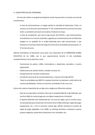 4.- CARACTERÍSTICAS DEL PROGRAMA
A la hora de realizar un programa de deporte escolar hay que tener en cuenta una serie de
características:
- La fase de entrenamientos, el colegio pondrá la actividad de baloncesto 2 días a la
semana, con la duración aproximada de 75´-90´, preferentemente a primera hora de la
tarde. La actividad comenzaría en octubre y finalizaría en mayo.
- La fase de competición, que sería la liga escolar 3x3 LEB-OU, y que comenzaríamos
normalmente en el mes de noviembre, jugando por concentraciones de los diferentes
colegios en un pabellón de la ciudad destinado para cada concentración, y que
finalizaría con las fases finales de la liga al termino de las actividades extraescolares, 1ª-
2ª semana de junio.
Además entendemos el baloncesto como parte muy importante de la FORMACIÓN GLOBAL
EDUCATIVA de los niñ@s, por lo que organizaríamos durante el año actividades
complementarias a las ya descritas, como:
- Convivencias de padres, niñ@s, entrenadores, y deportistas vinculados a nuestra
organización
- Celebraciones de carácter festivo: navidad, carnaval, etc…
- Campamentos de iniciación al baloncesto
- Jornada de clausura de las escuelas deportivas, y clausura de la liga LEB-OU
- Todas las actividades que ANPA´S o equipos directivos nos planteen y estén dentro de
nuestras posibilidades: charlas con alumnos, actividades fin de curso, etc…
Como club creemos importante de una liga entre colegios por diferentes motivos:
- Que sea una liga lúdico-recreativa, fuera de la competitividad de la liga federada, que
muchos niñ@s les costaría jugar por una lógica inexperiencia y limitación.
- El deporte federado está mediatizado por una serie de reglas, que en muchos casos,
son perjudiciales para la diversión y formación de los niñ@s (arbitrajes, reglas del juego,
equipaciones, etc…). Por el contrario, nuestra liga, LEB-OU, facilitaría la creación de
reglas de juego adaptables a los niñ@s, un arbitraje formativo, crearíamos nuestras
propias categorías, quitaríamos importancia a los resultados, etc…
 