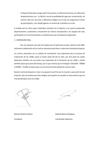 - El deporte federado se juega cada fin de semana, en diferentes horarios, con diferentes
desplazamientos, etc… la LEB-OU, nos da la posibilidad de jugar por concentración, de
hacerlo cada mes, de juntar a diferentes colegios con lo que nos aseguramos el éxito
de participación, y los niño@ jugarían un mínimo de 3 partidos en un día.
A medida que los niños vayan sintiéndose cómodos con el deporte, y les veamos preparados
deportivamente, socialmente y físicamente los iríamos incorporando a los equipos del club,
participando en los entrenamientos y competiciones que estuviésemos disputando.
5.- DISPOSICIÓN FINAL
Una vez expuesto este plan de trabajo para el baloncesto escolar, desde el Club ABO,
solicitamos colaboración de los centros educativos para llevar a cabo este ilusionante proyecto.
Los centros educativos son un ámbito de socialización muy importante para el proceso de
maduración de los niñ@s, pasan la mayor parte del día en ellos, por otra parte los clubes
deportivos también son una parte muy importante de la formación de los niñ@s y donde
también pasan gran parte del tiempo, por lo que creemos que el triángulo: COLEGIOS - NIÑ@S
y PADRES - CLUBES es básico para una correcta formación global de nuestros hijos.
Nuestro club está dispuesto a hacer una apuesta muy firme por la creación y ejecución de este
proyecto, sólo nos queda que tanto colegios como padres nos ayuden en esta aventura que los
más beneficiados serán los niñ@s.
Manuel Peleteiro Gómez Roberto Blanco Rodríguez
Presidente Coordinador Deportivo
 