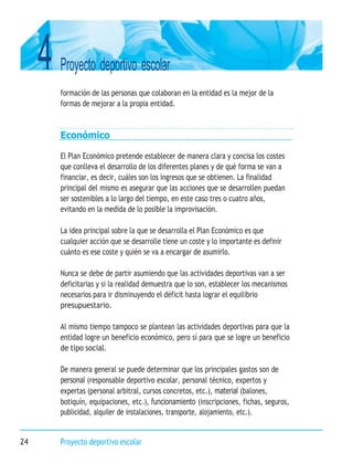 4 Proyecto deportivo escolar
24 Proyecto deportivo escolar
formación de las personas que colaboran en la entidad es la mejor de la
formas de mejorar a la propia entidad.
Económico
El Plan Económico pretende establecer de manera clara y concisa los costes
que conlleva el desarrollo de los diferentes planes y de qué forma se van a
financiar, es decir, cuáles son los ingresos que se obtienen. La finalidad
principal del mismo es asegurar que las acciones que se desarrollen puedan
ser sostenibles a lo largo del tiempo, en este caso tres o cuatro años,
evitando en la medida de lo posible la improvisación.
La idea principal sobre la que se desarrolla el Plan Económico es que
cualquier acción que se desarrolle tiene un coste y lo importante es definir
cuánto es ese coste y quién se va a encargar de asumirlo.
Nunca se debe de partir asumiendo que las actividades deportivas van a ser
deficitarias y si la realidad demuestra que lo son, establecer los mecanismos
necesarios para ir disminuyendo el déficit hasta lograr el equilibrio
presupuestario.
Al mismo tiempo tampoco se plantean las actividades deportivas para que la
entidad logre un beneficio económico, pero sí para que se logre un beneficio
de tipo social.
De manera general se puede determinar que los principales gastos son de
personal (responsable deportivo escolar, personal técnico, expertos y
expertas (personal arbitral, cursos concretos, etc.), material (balones,
botiquín, equipaciones, etc.), funcionamiento (inscripciones, fichas, seguros,
publicidad, alquiler de instalaciones, transporte, alojamiento, etc.).
 