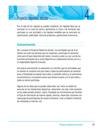 4
Proyecto deportivo escolar
Proyecto deportivo escolar 25
Por el lado de los ingresos se pueden establecer los ingresos fijos que se
concretan en la cuota de socio/a (pertenencia al Club) o de formación (por
participar en una actividad) y los ingresos variables que se concretan en
subvenciones, publicidad, venta de productos y aportaciones financieras.
Comunicación
Dar a conocer el Proyecto Deportivo Escolar, las actividades que de él se
derivan así como las personas que las organizan y participan es elemento
clave para el buen desarrollo del mismo. Llevarlo a cabo va a ser una de las
funciones principales de la Junta Deportiva en colaboración directa con la o
el responsable deportivo escolar.
Una buena comunicación no solamente va a facilitar que las actividades que
se realizan se conozcan sino que todos y todas las participantes se conozcan
entre sí facilitando la relación entre ellas, la cohesión interna y el sentimiento
de pertenencia a un proyecto común que merece la pena y en el que todos y
todas se sienten participes.
Algunas de las ideas que se pueden desarrollar son: tener un tablón de
anuncios en las instalaciones deportivas, desarrollar una web, estar presente
en las redes sociales (twitter, tuenti, Facebook son herramientas que facilitan
el flujo de información de manera rápida y directa), desarrollar reuniones con
cada grupo de participantes de manera trimestral, crear un boletín trimestral
de resultados y noticias, etc.
 