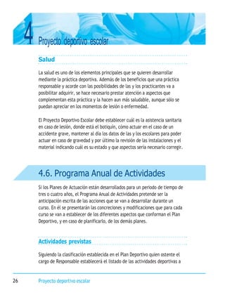 4 Proyecto deportivo escolar
26 Proyecto deportivo escolar
4.6. Programa Anual de Actividades
Salud
La salud es uno de los elementos principales que se quieren desarrollar
mediante la práctica deportiva. Además de los beneficios que una práctica
responsable y acorde con las posibilidades de las y los practicantes va a
posibilitar adquirir, se hace necesario prestar atención a aspectos que
complementan esta práctica y la hacen aun más saludable, aunque sólo se
puedan apreciar en los momentos de lesión o enfermedad.
El Proyecto Deportivo Escolar debe establecer cuál es la asistencia sanitaria
en caso de lesión, donde está el botiquín, cómo actuar en el caso de un
accidente grave, mantener al día los datos de las y los escolares para poder
actuar en caso de gravedad y por último la revisión de las instalaciones y el
material indicando cuál es su estado y que aspectos sería necesario corregir.
Si los Planes de Actuación están desarrollados para un periodo de tiempo de
tres o cuatro años, el Programa Anual de Actividades pretende ser la
anticipación escrita de las acciones que se van a desarrollar durante un
curso. En él se presentarán las concreciones y modificaciones que para cada
curso se van a establecer de los diferentes aspectos que conforman el Plan
Deportivo, y en caso de planificarlo, de los demás planes.
Actividades previstas
Siguiendo la clasificación establecida en el Plan Deportivo quien ostente el
cargo de Responsable establecerá el listado de las actividades deportivas a
 