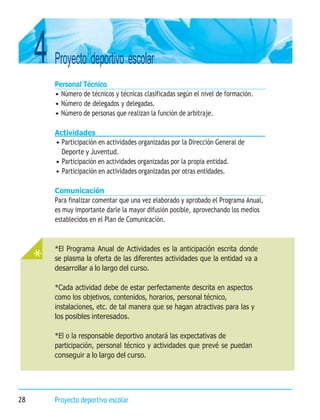 4 Proyecto deportivo escolar
28 Proyecto deportivo escolar
*El Programa Anual de Actividades es la anticipación escrita donde
se plasma la oferta de las diferentes actividades que la entidad va a
desarrollar a lo largo del curso.
*Cada actividad debe de estar perfectamente descrita en aspectos
como los objetivos, contenidos, horarios, personal técnico,
instalaciones, etc. de tal manera que se hagan atractivas para las y
los posibles interesados.
*El o la responsable deportivo anotará las expectativas de
participación, personal técnico y actividades que prevé se puedan
conseguir a lo largo del curso.
Personal Técnico
• Número de técnicos y técnicas clasificadas según el nivel de formación.
• Número de delegados y delegadas.
• Número de personas que realizan la función de arbitraje.
Actividades
• Participación en actividades organizadas por la Dirección General de
Deporte y Juventud.
• Participación en actividades organizadas por la propia entidad.
• Participación en actividades organizadas por otras entidades.
Comunicación
Para finalizar comentar que una vez elaborado y aprobado el Programa Anual,
es muy importante darle la mayor difusión posible, aprovechando los medios
establecidos en el Plan de Comunicación.
 