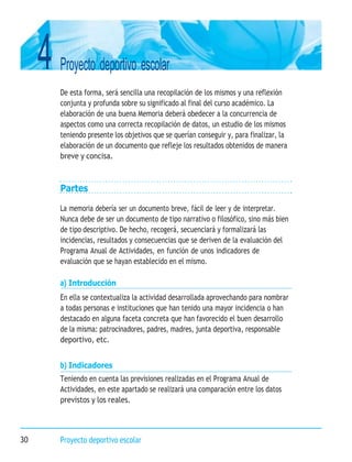 4 Proyecto deportivo escolar
30 Proyecto deportivo escolar
De esta forma, será sencilla una recopilación de los mismos y una reflexión
conjunta y profunda sobre su significado al final del curso académico. La
elaboración de una buena Memoria deberá obedecer a la concurrencia de
aspectos como una correcta recopilación de datos, un estudio de los mismos
teniendo presente los objetivos que se querían conseguir y, para finalizar, la
elaboración de un documento que refleje los resultados obtenidos de manera
breve y concisa.
Partes
La memoria debería ser un documento breve, fácil de leer y de interpretar.
Nunca debe de ser un documento de tipo narrativo o filosófico, sino más bien
de tipo descriptivo. De hecho, recogerá, secuenciará y formalizará las
incidencias, resultados y consecuencias que se deriven de la evaluación del
Programa Anual de Actividades, en función de unos indicadores de
evaluación que se hayan establecido en el mismo.
a) Introducción
En ella se contextualiza la actividad desarrollada aprovechando para nombrar
a todas personas e instituciones que han tenido una mayor incidencia o han
destacado en alguna faceta concreta que han favorecido el buen desarrollo
de la misma: patrocinadores, padres, madres, junta deportiva, responsable
deportivo, etc.
b) Indicadores
Teniendo en cuenta las previsiones realizadas en el Programa Anual de
Actividades, en este apartado se realizará una comparación entre los datos
previstos y los reales.
 