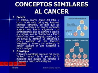 CONCEPTOS SIMILARES AL CANCER Cáncer  La palabra cáncer deriva del latín, y como la derivada del griego  karkinos , significa 'cangrejo'. Se dice que las formas corrientes de cáncer avanzado adoptan una forma abigarrada, con ramificaciones, que se adhiere a todo lo que agarra, con la obstinación y forma similar a la de un cangrejo marino, y de ahí deriva su nombre. Se considera a veces sinónimo de los términos 'neoplasia' y 'tumor'; sin embargo, el cáncer siempre es una neoplasia o tumor maligno. Oncología  El término  oncología  proviene del griego "onkos", tumor. Es la parte de la medicina que estudia los tumores o neoplasias, sobre todo malignos 
