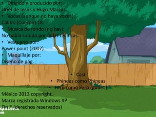 • Dirigido y producido por:
Uriel de Jesús y Hugo Marcos.
• Voces (aunque no haya voces):
Calibri (Cuerpo) 18.
• Música de fondo (no hay):
No había sonido por fallas técnicas.
• Vestuario por:
Power point (2007)
• Maquillaje por:
Diseño de pág.
• Cast
• Phineas como Phineas
• Ferb como Ferb (gotico)
México 2013 copyright.
Marca registrada Windows XP
Fin ® (derechos reservados)
 