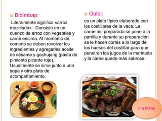  Bibimbap:
Literalmente significa «arroz
mezclado» . Consiste en un
cuenco de arroz con vegetales y
carne encima. Al momento de
comerlo se deben revolver los
ingredientes y agregarles aceite
de sésamo y gochujang (pasta de
pimiento picante rojo).
Usualmente se sirve junto a una
sopa y otro plato de
acompañamiento.
 Galbi:
es un plato típico elaborado con
los costillares de la vaca, La
carne así preparada se pone a la
parrilla y durante su preparación
se le hacen cortes a lo largo de
los huesos del costillar para que
penetren los jugos de la marinada
y la carne quede más sabrosa.
Ir a Menú
 