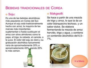 BEBIDAS TRADICIONALES DE COREA
 Soju:
Es una de las bebidas alcohólicas
más populares en Corea del Sur.
Aunque el soju está tradicionalmente
hecho con arroz, la mayoría de las
marcas más importantes
suplementan o hasta sustituyen el
arroz con otros almidones como la
papa, el trigo, la cebada, el camote, o
la yuca. El color del soju es claro y su
graduación alcohólica típicamente
varia de aproximadamente 20% a
aproximadamente 45%, siendo 20%
lo más común.
 Makgeolli:
Se hace a partir de una mezcla
de trigo y arroz, lo que la da un
color blanquecino lechoso, y un
sabor dulce. Se elabora
fermentando la mezcla de arroz
hervido, trigo y agua, y contiene
un contenido alcohólico del 6,5–
7%.
Ir a Menú
 