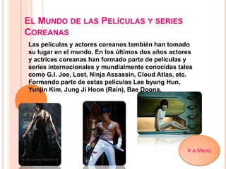 EL MUNDO DE LAS PELÍCULAS Y SERIES
COREANAS
Las películas y actores coreanos también han tomado
su lugar en el mundo. En los últimos dos años actores
y actrices coreanas han formado parte de películas y
series internacionales y mundialmente conocidas tales
como G.I. Joe, Lost, Ninja Assassin, Cloud Atlas, etc.
Formando parte de estas películas Lee byung Hun,
Yunjin Kim, Jung Ji Hoon (Rain), Bae Doona.
Ir a Menú
 
