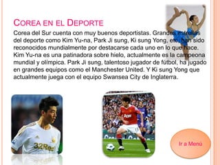 COREA EN EL DEPORTE
Corea del Sur cuenta con muy buenos deportistas. Grandes estrellas
del deporte como Kim Yu-na, Park Ji sung, Ki sung Yong, etc, han sido
reconocidos mundialmente por destacarse cada uno en lo que hace.
Kim Yu-na es una patinadora sobre hielo, actualmente es la campeona
mundial y olímpica. Park Ji sung, talentoso jugador de fútbol, ha jugado
en grandes equipos como el Manchester United. Y Ki sung Yong que
actualmente juega con el equipo Swansea City de Inglaterra.
Ir a Menú
 