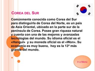 COREA DEL SUR
Comúnmente conocida como Corea del Sur
para distinguirla de Corea del Norte, es un país
de Asia Oriental, ubicado en la parte sur de la
península de Corea. Posee gran riqueza natural
y cuenta con una de las mejores y avanzadas
tecnologías del mundo. Su idioma oficial es el
«Hangul» y su moneda oficial es el «Won». Su
economía es muy buena, hoy es la 13ª más
grande del mundo.
Ir a Menú
 