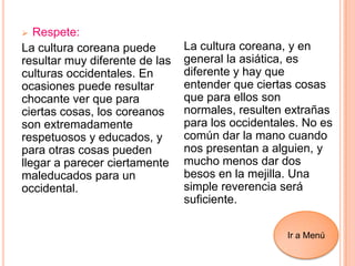  Respete:
La cultura coreana puede
resultar muy diferente de las
culturas occidentales. En
ocasiones puede resultar
chocante ver que para
ciertas cosas, los coreanos
son extremadamente
respetuosos y educados, y
para otras cosas pueden
llegar a parecer ciertamente
maleducados para un
occidental.
La cultura coreana, y en
general la asiática, es
diferente y hay que
entender que ciertas cosas
que para ellos son
normales, resulten extrañas
para los occidentales. No es
común dar la mano cuando
nos presentan a alguien, y
mucho menos dar dos
besos en la mejilla. Una
simple reverencia será
suficiente.
Ir a Menú
 