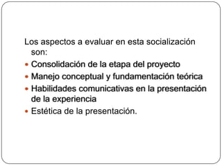 Los aspectos a evaluar en esta socialización
  son:
 Consolidación de la etapa del proyecto
 Manejo conceptual y fundamentación teórica
 Habilidades comunicativas en la presentación
  de la experiencia
 Estética de la presentación.
 