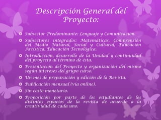 Descripción General del
              Proyecto:
 Subsector Predominante: Lenguaje y Comunicación.
 Subsectores integrados: Matemáticas, Comprensión
  del Medio Natural, Social y Cultural, Educación
  Artística, Educación Tecnológica.
 Introducción, desarrollo de la Unidad y continuidad
  del proyecto al término de ésta.
 Presentación del Proyecto y organización del mismo
  según intereses del grupo curso.
 Un mes de preparación y edición de la Revista.
 Publicación mensual (vía online).
 Sin costo monetario.
 Proposición por parte de los estudiantes de los
  distintos espacios de la revista de acuerdo a la
  creatividad de cada uno.
 