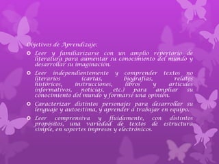 Objetivos de Aprendizaje:
 Leer y familiarizarse con un amplio repertorio de
  literatura para aumentar su conocimiento del mundo y
  desarrollar su imaginación.
 Leer independientemente y comprender textos no
  literarios       (cartas,         biografías,       relatos
  históricos,   instrucciones,       libros    y   artículos
  informativos,   noticias,    etc.)     para   ampliar    su
  conocimiento del mundo y formarse una opinión.
 Caracterizar distintos personajes para desarrollar su
  lenguaje y autoestima, y aprender a trabajar en equipo.
 Leer    comprensiva    y   fluidamente,     con distintos
  propósitos, una variedad de textos de estructura
  simple, en soportes impresos y electrónicos.
 