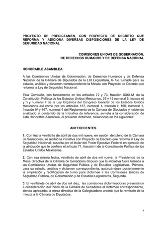 PROYECTO DE PREDICTAMEN, CON PROYECTO DE DECRETO QUE
REFORMA Y ADICIONA DIVERSAS DISPOSICIONES DE LA LEY DE
SEGURIDAD NACIONAL


                                     COMISIONES UNIDAS DE GOBERNACIÓN,
                            DE DERECHOS HUMANOS Y DE DEFENSA NACIONAL


HONORABLE ASAMBLEA:

A las Comisiones Unidas de Gobernación, de Derechos Humanos y de Defensa
Nacional de la Cámara de Diputados de la LXI Legislatura, le fue turnada para su
estudio, análisis y dictamen correspondiente la Minuta con Proyecto de Decreto que
reforma la Ley de Seguridad Nacional.

Esta Comisión, con fundamento en los artículos 72 y 73, fracción XXIX-M, de la
Constitución Política de los Estados Unidos Mexicanos, 39 y 45 numeral 6, incisos e)
y f) y numeral 7 de la Ley Orgánica del Congreso General de los Estados Unidos
Mexicanos así como por los artículos 157, numeral 1, fracción I; 158, numeral 1,
fracción IV y 167, numeral 4 del Reglamento de la Cámara de Diputados y habiendo
analizado el contenido de la Iniciativa de referencia, somete a la consideración de
esta Honorable Asamblea, el presente dictamen, basándose en los siguientes:


                                   ANTECEDENTES

1. Con fecha veintitrés de abril de dos mil nueve, en sesión del pleno de la Cámara
de Senadores, se recibió la iniciativa con Proyecto de Decreto que reforma la Ley de
Seguridad Nacional, suscrita por el titular del Poder Ejecutivo Federal en ejercicio de
la atribución que le confiere el artículo 71, fracción I de la Constitución Política de los
Estados Unidos Mexicanos.

2. Con esa misma fecha, veintitrés de abril de dos mil nueve, la Presidencia de la
Mesa Directiva de la Cámara de Senadores dispuso que la iniciativa fuera turnada a
las Comisiones Unidas de Seguridad Pública y de Estudios Legislativos, Primera,
para su estudio, análisis y dictamen correspondiente, autorizándose posteriormente
la ampliación y rectificación de turno para dictamen a las Comisiones Unidas de
Seguridad Pública, de Gobernación y de Estudios Legislativos, Segunda.

3. El veintisiete de abril de dos mil diez, las comisiones dictaminadoras presentaron
a consideración del Pleno de la Cámara de Senadores el dictamen correspondiente,
siendo aprobado; la mesa directiva de la Colegisladora ordenó que la remisión de la
minuta a la Cámara de Diputados.



                                                                                          1
 