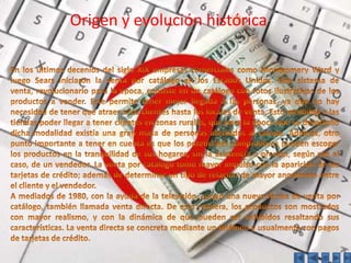 Origen y evolución históricaOrigen y evolución históricaEn los últimos decenios del siglo XIX empresas comerciales como Montgomery Ward y luego Sears iniciaron la venta por catálogo en los Estados Unidos. Este sistema de venta, revolucionario para la época, consiste en un catálogo con fotos ilustrativas de los productos a vender. Este permite tener mejor llegada a las personas, ya que no hay necesidad de tener que atraer a los clientes hasta los locales de venta. Esto posibilitó a las tiendas poder llegar a tener clientes en zonas rurales, que para la época que se desarrolló dicha modalidad existía una gran masa de personas afectadas al campo. Además, otro punto importante a tener en cuenta es que los potenciales compradores pueden escoger los productos en la tranquilidad de sus hogares, sin la asistencia o presión, según sea el caso, de un vendedor. La venta por catálogo tomó mayor impulso con la aparición de las tarjetas de crédito; además de determinar un tipo de relación de mayor anonimato entre el cliente y el vendedor.A mediados de 1980, con la ayuda de la televisión, surgió una nueva forma de venta por catálogo, también llamada venta directa. De esta manera, los productos son mostrados con mayor realismo, y con la dinámica de que pueden ser exhibidos resaltando sus características. La venta directa se concreta mediante un teléfono y usualmente con pagos de tarjetas de crédito.