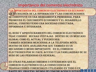 Importancia del comercio electrónico“LA IMPORTANCIA DEL COMERCIO ELECTRONICO EN ECUADOR”: La tecnología de la información y las comunicaciones se constituye en una herramienta primordial para promover el crecimiento económico y el desarrollo social, construyendo una sociedad conectada, informada e integrada.El huso y aprovechamiento del comercio electrónico trae consigo   muchas ventajas   dentro de un mercado global como el actual y pueden ser:También debemos mencionar a la telefonía móvil dentro de este análisis por que también es un mecanismo o medio importante   en el comercio electrónico por su fácil acceso y la familiaridad de su huso de las personas en general.En otras palabras diremos o entendemos que el comercio electrónico es la consecuencia de transacciones comerciales utilizando en todo o en parte del proceso, medios de comunicación electrónica.
